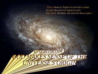 “ First,  whatever begins to exist has a cause .  Second,  the universe began to exist . And, third,  therefore, the universe has a cause .”  arguement#1 GOD MAKES SENSE OF THE UNIVERSE'S ORIGIN 