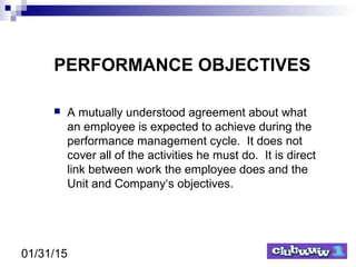 01/31/15
PERFORMANCE OBJECTIVES
 A mutually understood agreement about what
an employee is expected to achieve during the
performance management cycle. It does not
cover all of the activities he must do. It is direct
link between work the employee does and the
Unit and Company‘s objectives.
 