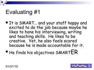 01/31/15
Evaluating #1
 It is SMART… and your staff happy and
excited to do the job because maybe he
likes to hone his interviewing, writing
and teaching skills. He likes to be
creative. Yet, he also feels scared
because he is made accountable for it.
 He finds his objectives SMARTER
 