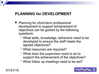 01/31/15
PLANNING for DEVELOPMENT
 Planning for short-term professional
development to support achievement of
objectives can be guided by the following
questions:
 What skills, knowledge, behaviors need to be
developed to ensure the staff meets the
agreed objectives?
 What resources are required?
 What does the supervisor need to do to
support the achievement of the objectives?
 What follow up meetings need to be set?
 