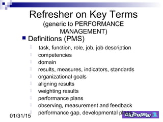 01/31/15
Refresher on Key Terms
(generic to PERFORMANCE
MANAGEMENT)
 Definitions (PMS)
 task, function, role, job, job description
 competencies
 domain
 results, measures, indicators, standards
 organizational goals
 aligning results
 weighting results
 performance plans
 observing, measurement and feedback
 performance gap, developmental plans
 