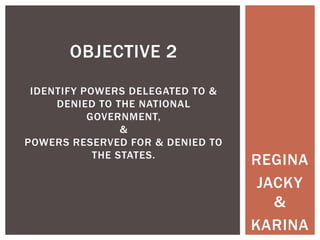 OBJECTIVE 2
IDENTIFY POWERS DELEGATED TO &
DENIED TO THE NATIONAL
GOVERNMENT,
&
POWERS RESERVED FOR & DENIED TO
THE STATES.

REGINA
JACKY
&
KARINA

 