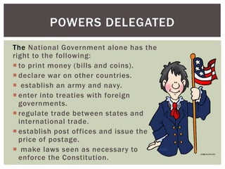 POWERS DELEGATED
The National Government alone has the
right to the following:
 to print money (bills and coins).
 declare war on other countries.
 establish an army and navy.
 enter into treaties with foreign
governments.
 regulate trade between states and
international trade.
 establish post offices and issue the
price of postage.
 make laws seen as necessary to
enforce the Constitution.

 