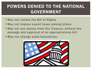 POWERS DENIED TO THE NATIONAL
GOVERNMENT
 May not violate the Bill of Rights
 May not impose export taxes among states
 May not use money from the Treasury without the
passage and approval of an appropriations bill
 May not change state boundaries

 