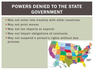 POWERS DENIED TO THE STATE
GOVERNMENT
 May not
 May not
 May not
 May not
 May not
process

enter into treaties with other countries
print money
tax imports or exports
Impair obligations of contracts
suspend a person's rights without due

 