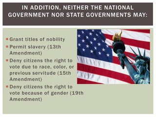 IN ADDITION, NEITHER THE NATIONAL
GOVERNMENT NOR STATE GOVERNMENTS MAY:

 Grant titles of nobility
 Permit slavery (13th
Amendment)
 Deny citizens the right to
vote due to race, color, or
previous servitude (15th
Amendment)
 Deny citizens the right to
vote because of gender (19th
Amendment)

 