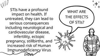 WHAT ARE
THE EFFECTS
OF STIs?
STIs have a profound
impact on health. If
untreated, they can lead to
serious consequences
including neurological and
cardiovascular disease,
infertility, ectopic
pregnancy, stillbirths, and
increased risk of Human
Immunodeficiency Virus
(HIV).
 
