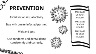 PREVENTION
TAKE CARE
OF YOUR
HEALTH!
Avoid sex or sexual activity.
Stay with one uninfected partner.
Wait and test.
Use condoms and dental dams
consistently and correctly.
TAKE CARE
OF YOUR
HEALTH!
TAKE CARE
OF YOUR
HEALTH!
 
