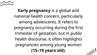 Early pregnancy is a global and
national health concern, particularly
among adolescents. It refers to
pregnancy occurring during the first
trimester of gestation, but in public
health discourse, it often highlights
pregnancies among young women
(15–19 years old).
 