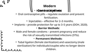 • Hormonal Methods:
⚬ Oral contraceptive pills – regulate ovulation and prevent
fertilization.
⚬ Injectables – effective for 2–3 months.
⚬ Implants – provide protection for up to 3–5 years (DOH, 2020).
• Barrier Methods:
⚬ Male and female condoms – prevent pregnancy and reduce
the risk of sexually transmitted infections (STIs).
• Permanent Methods:
⚬ Tubal ligation (female sterilization) and vasectomy (male
sterilization) for individuals/couples who no longer desire
children.
Modern
Contraceptives
 