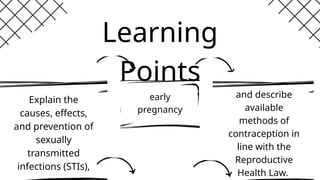 Explain the
causes, effects,
and prevention of
sexually
transmitted
infections (STIs),
and describe
available
methods of
contraception in
line with the
Reproductive
Health Law.
early
pregnancy
Learning
Points
 