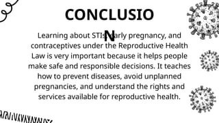 CONCLUSIO
N
Learning about STIs, early pregnancy, and
contraceptives under the Reproductive Health
Law is very important because it helps people
make safe and responsible decisions. It teaches
how to prevent diseases, avoid unplanned
pregnancies, and understand the rights and
services available for reproductive health.
 