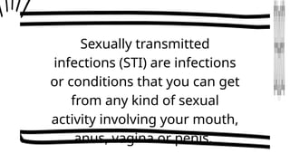 Sexually transmitted
infections (STI) are infections
or conditions that you can get
from any kind of sexual
activity involving your mouth,
anus, vagina or penis.
 