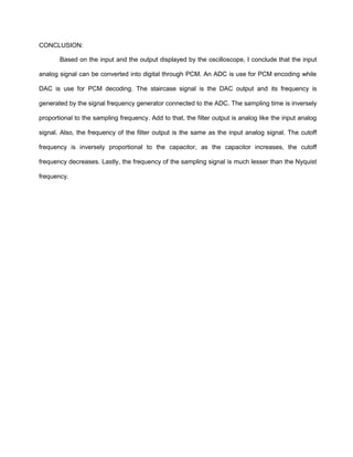 CONCLUSION:

       Based on the input and the output displayed by the oscilloscope, I conclude that the input

analog signal can be converted into digital through PCM. An ADC is use for PCM encoding while

DAC is use for PCM decoding. The staircase signal is the DAC output and its frequency is

generated by the signal frequency generator connected to the ADC. The sampling time is inversely

proportional to the sampling frequency. Add to that, the filter output is analog like the input analog

signal. Also, the frequency of the filter output is the same as the input analog signal. The cutoff

frequency is inversely proportional to the capacitor, as the capacitor increases, the cutoff

frequency decreases. Lastly, the frequency of the sampling signal is much lesser than the Nyquist

frequency.
 