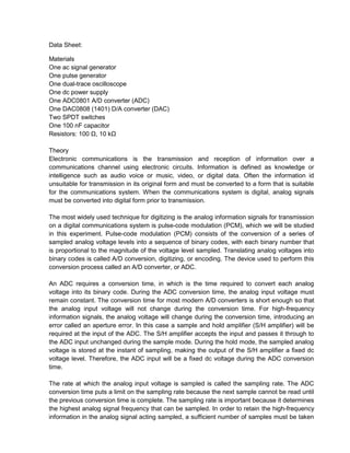 Data Sheet:

Materials
One ac signal generator
One pulse generator
One dual-trace oscilloscope
One dc power supply
One ADC0801 A/D converter (ADC)
One DAC0808 (1401) D/A converter (DAC)
Two SPDT switches
One 100 nF capacitor
Resistors: 100 Ω, 10 kΩ

Theory
Electronic communications is the transmission and reception of information over a
communications channel using electronic circuits. Information is defined as knowledge or
intelligence such as audio voice or music, video, or digital data. Often the information id
unsuitable for transmission in its original form and must be converted to a form that is suitable
for the communications system. When the communications system is digital, analog signals
must be converted into digital form prior to transmission.

The most widely used technique for digitizing is the analog information signals for transmission
on a digital communications system is pulse-code modulation (PCM), which we will be studied
in this experiment. Pulse-code modulation (PCM) consists of the conversion of a series of
sampled analog voltage levels into a sequence of binary codes, with each binary number that
is proportional to the magnitude of the voltage level sampled. Translating analog voltages into
binary codes is called A/D conversion, digitizing, or encoding. The device used to perform this
conversion process called an A/D converter, or ADC.

An ADC requires a conversion time, in which is the time required to convert each analog
voltage into its binary code. During the ADC conversion time, the analog input voltage must
remain constant. The conversion time for most modern A/D converters is short enough so that
the analog input voltage will not change during the conversion time. For high-frequency
information signals, the analog voltage will change during the conversion time, introducing an
error called an aperture error. In this case a sample and hold amplifier (S/H amplifier) will be
required at the input of the ADC. The S/H amplifier accepts the input and passes it through to
the ADC input unchanged during the sample mode. During the hold mode, the sampled analog
voltage is stored at the instant of sampling, making the output of the S/H amplifier a fixed dc
voltage level. Therefore, the ADC input will be a fixed dc voltage during the ADC conversion
time.

The rate at which the analog input voltage is sampled is called the sampling rate. The ADC
conversion time puts a limit on the sampling rate because the next sample cannot be read until
the previous conversion time is complete. The sampling rate is important because it determines
the highest analog signal frequency that can be sampled. In order to retain the high-frequency
information in the analog signal acting sampled, a sufficient number of samples must be taken
 