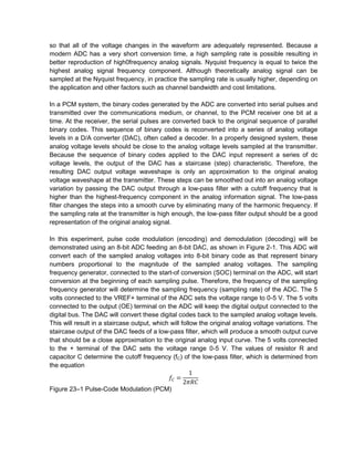 so that all of the voltage changes in the waveform are adequately represented. Because a
modern ADC has a very short conversion time, a high sampling rate is possible resulting in
better reproduction of high0frequency analog signals. Nyquist frequency is equal to twice the
highest analog signal frequency component. Although theoretically analog signal can be
sampled at the Nyquist frequency, in practice the sampling rate is usually higher, depending on
the application and other factors such as channel bandwidth and cost limitations.

In a PCM system, the binary codes generated by the ADC are converted into serial pulses and
transmitted over the communications medium, or channel, to the PCM receiver one bit at a
time. At the receiver, the serial pulses are converted back to the original sequence of parallel
binary codes. This sequence of binary codes is reconverted into a series of analog voltage
levels in a D/A converter (DAC), often called a decoder. In a properly designed system, these
analog voltage levels should be close to the analog voltage levels sampled at the transmitter.
Because the sequence of binary codes applied to the DAC input represent a series of dc
voltage levels, the output of the DAC has a staircase (step) characteristic. Therefore, the
resulting DAC output voltage waveshape is only an approximation to the original analog
voltage waveshape at the transmitter. These steps can be smoothed out into an analog voltage
variation by passing the DAC output through a low-pass filter with a cutoff frequency that is
higher than the highest-frequency component in the analog information signal. The low-pass
filter changes the steps into a smooth curve by eliminating many of the harmonic frequency. If
the sampling rate at the transmitter is high enough, the low-pass filter output should be a good
representation of the original analog signal.

In this experiment, pulse code modulation (encoding) and demodulation (decoding) will be
demonstrated using an 8-bit ADC feeding an 8-bit DAC, as shown in Figure 2-1. This ADC will
convert each of the sampled analog voltages into 8-bit binary code as that represent binary
numbers proportional to the magnitude of the sampled analog voltages. The sampling
frequency generator, connected to the start-of conversion (SOC) terminal on the ADC, will start
conversion at the beginning of each sampling pulse. Therefore, the frequency of the sampling
frequency generator will determine the sampling frequency (sampling rate) of the ADC. The 5
volts connected to the VREF+ terminal of the ADC sets the voltage range to 0-5 V. The 5 volts
connected to the output (OE) terminal on the ADC will keep the digital output connected to the
digital bus. The DAC will convert these digital codes back to the sampled analog voltage levels.
This will result in a staircase output, which will follow the original analog voltage variations. The
staircase output of the DAC feeds of a low-pass filter, which will produce a smooth output curve
that should be a close approximation to the original analog input curve. The 5 volts connected
to the + terminal of the DAC sets the voltage range 0-5 V. The values of resistor R and
capacitor C determine the cutoff frequency (fC) of the low-pass filter, which is determined from
the equation


Figure 23–1 Pulse-Code Modulation (PCM)
 
