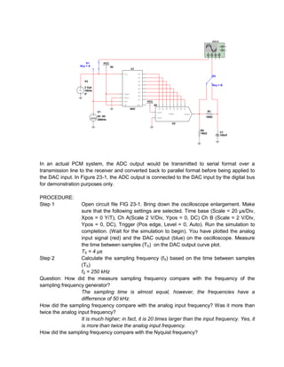 XSC2
                                                                                                                                              G

                                                                                                                                              T

                                                                                                                                 A    B   C   D




                       S1          VCC
                   Key = A               5V
                                                      U1
                                              Vin           D0
                                                                                                                                      S2
                                                            D1

                      V2                                    D2

                                                            D3                                                                        Key = B
                      2 Vpk                                 D4
                      10kHz
                                                            D5
                      0°                      Vref+
                                                            D6
                                              Vref-
                                                            D7
                                              SOC                 VCC
                                              OE            EOC         5V




                                                                              D0
                                                                                   D1

                                                                                        D2
                                                                                             D3
                                                                                                  D4
                                                                                                       D5
                                                                                                            D6
                                                                                                                 D7
                                                      ADC
                              V1                                             Vref+                                               R1
                                                                                             VDAC8               Output
                              5V -0V                                         Vref-                                           100Ω
                              200kHz
                                                                                                  U2

                                                                                                                          R2
                                                                                                                          10kΩ                C1
                                                                                                                                              100nF




In an actual PCM system, the ADC output would be transmitted to serial format over a
transmission line to the receiver and converted back to parallel format before being applied to
the DAC input. In Figure 23-1, the ADC output is connected to the DAC input by the digital bus
for demonstration purposes only.

PROCEDURE:
Step 1             Open circuit file FIG 23-1. Bring down the oscilloscope enlargement. Make
                   sure that the following settings are selected. Time base (Scale = 20 µs/Div,
                   Xpos = 0 Y/T), Ch A(Scale 2 V/Div, Ypos = 0, DC) Ch B (Scale = 2 V/Div,
                   Ypos = 0, DC), Trigger (Pos edge, Level = 0, Auto). Run the simulation to
                   completion. (Wait for the simulation to begin). You have plotted the analog
                   input signal (red) and the DAC output (blue) on the oscilloscope. Measure
                   the time between samples (TS) on the DAC output curve plot.
                   TS = 4 µs
Step 2             Calculate the sampling frequency (fS) based on the time between samples
                   (TS)
                   fS = 250 kHz
Question: How did the measure sampling frequency compare with the frequency of the
sampling frequency generator?
                   The sampling time is almost equal, however, the frequencies have a
                   differrence of 50 kHz.
How did the sampling frequency compare with the analog input frequency? Was it more than
twice the analog input frequency?
                   It is much higher; in fact, it is 20 times larger than the input frequency. Yes, it
                   is more than twice the analog input frequency.
How did the sampling frequency compare with the Nyquist frequency?
 