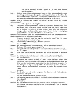 The Nyquist frequency is higher. Nyquist is 6.28 times more than the
                    sampling frequency.
Step 3     Click the arrow in the circuit window and press the A key to change Switch A to the
           sampling generator output. Change the oscilloscope time base to 10 µs/Div. Run
           the simulation for one oscilloscope screen display, and then pause the simulation.
           You are plotting the sampling generator (red) and the DAC output (blue).
Question: What is the relationship between the sampling generator output and the DAC
staircase output?
                    Both outputs are both in digital
Step 4     Change the oscilloscope time base scale to 20 µs/Div. Click the arrow in the circuit
           window and press the A key to change Switch A to the analog input. Press the B
           key to change the Switch B to Filter Output. Bring down the oscilloscope
           enlargement and run the simulation to completion. You are plotting the analog input
           (red) and the low-pass filter output (blue) on the oscilloscope
Questions: What happened to the DAC output after filtering? Is the filter output waveshape a
close representation of the analog input waveshape?
           It became an analog signal that lags the input analog signal. Yes, it is a close
           representation of the input waveshape.
Step 5     Calculate the cutoff frequency (fC) of the low-pass filter.
           fC = 15.915 kHz
Question: How does the filter cutoff frequency compare with the analog input frequency?
           They have difference of approximately 6 kHz.
Step 6     Change the filter capacitor (C) to 20 nF and calculate the new cutoff frequency (f C).
           fC = 79.577 kHz
Step 7     Bring down the oscilloscope enlargement and run the simulation to completion
again.
Question: How did the new filter output compare with the previous filter output? Explain.
           It is almost the same.
Step 8     Change the filter capacitor (C) back to 100 nF. Change the Switch B back to the
           DAC output. Change the frequency of the sampling frequency generator to 100 kHz.
           Bring down the oscilloscope enlargement and run the simulation to completion. You
           are plotting the analog input (red) and the DAC output (blue) on the oscilloscope
           screen. Measure the time between the samples (TS) on the DAC output curve plot
           (blue)
           TS = 9.5µs
Question: How does the time between the samples in Step 8 compare with the time between
           the samples in Step 1?
           The time between the samples in Step 8 doubles.
Step 9     Calculate the new sampling frequency (fS) based on the time between the samples
           (TS) in Step 8?
           fS=105.26Hz
Question: How does the new sampling frequency compare with the analog input frequency?
           The sampling frequency is much higher than the input frequency. It is 10 times the
           input frequency.
 