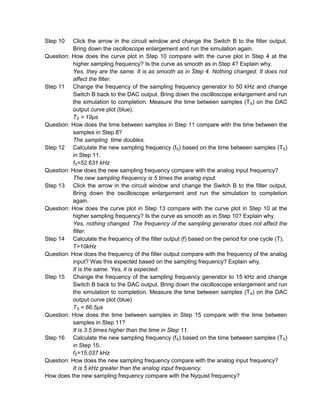 Step 10   Click the arrow in the circuit window and change the Switch B to the filter output.
          Bring down the oscilloscope enlargement and run the simulation again.
Question: How does the curve plot in Step 10 compare with the curve plot in Step 4 at the
          higher sampling frequency? Is the curve as smooth as in Step 4? Explain why.
          Yes, they are the same. It is as smooth as in Step 4. Nothing changed. It does not
          affect the filter.
Step 11 Change the frequency of the sampling frequency generator to 50 kHz and change
          Switch B back to the DAC output. Bring down the oscilloscope enlargement and run
          the simulation to completion. Measure the time between samples (T S) on the DAC
          output curve plot (blue).
          TS = 19µs
Question: How does the time between samples in Step 11 compare with the time between the
          samples in Step 8?
          The sampling time doubles.
Step 12 Calculate the new sampling frequency (fS) based on the time between samples (TS)
          in Step 11.
          fS=52.631 kHz
Question: How does the new sampling frequency compare with the analog input frequency?
          The new sampling frequency is 5 times the analog input.
Step 13 Click the arrow in the circuit window and change the Switch B to the filter output.
          Bring down the oscilloscope enlargement and run the simulation to completion
          again.
Question: How does the curve plot in Step 13 compare with the curve plot in Step 10 at the
          higher sampling frequency? Is the curve as smooth as in Step 10? Explain why.
          Yes, nothing changed. The frequency of the sampling generator does not affect the
          filter.
Step 14 Calculate the frequency of the filter output (f) based on the period for one cycle (T).
          T=10kHz
Question: How does the frequency of the filter output compare with the frequency of the analog
          input? Was this expected based on the sampling frequency? Explain why.
          It is the same. Yes, it is expected.
Step 15 Change the frequency of the sampling frequency generator to 15 kHz and change
          Switch B back to the DAC output. Bring down the oscilloscope enlargement and run
          the simulation to completion. Measure the time between samples (TS) on the DAC
          output curve plot (blue)
          TS = 66.5µs
Question: How does the time between samples in Step 15 compare with the time between
          samples in Step 11?
          It is 3.5 times higher than the time in Step 11.
Step 16 Calculate the new sampling frequency (fS) based on the time between samples (TS)
          in Step 15.
          fS=15.037 kHz
Question: How does the new sampling frequency compare with the analog input frequency?
          It is 5 kHz greater than the analog input frequency.
How does the new sampling frequency compare with the Nyquist frequency?
 