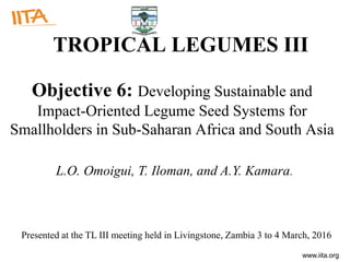 www.iita.org
TROPICAL LEGUMES III
Objective 6: Developing Sustainable and
Impact-Oriented Legume Seed Systems for
Smallholders in Sub-Saharan Africa and South Asia
L.O. Omoigui, T. Iloman, and A.Y. Kamara.
Presented at the TL III meeting held in Livingstone, Zambia 3 to 4 March, 2016
 