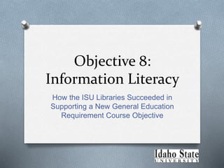 Objective 8:
Information Literacy
How the ISU Libraries Succeeded in
Supporting a New General Education
Requirement Course Objective
 