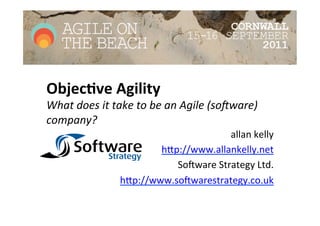 Objec&ve	
  Agility	
  
What	
  does	
  it	
  take	
  to	
  be	
  an	
  Agile	
  (so2ware)	
  
company?	
  
                                                 allan	
  kelly	
  
                                h)p://www.allankelly.net	
  
                                   So2ware	
  Strategy	
  Ltd.	
  
                        h)p://www.so2warestrategy.co.uk	
  
                                                               	
  
 