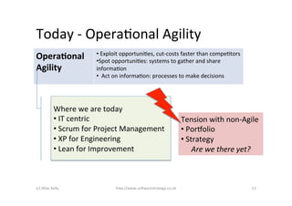 Today	
  -­‐	
  OperaAonal	
  Agility	
  
                                   • 	
  Exploit	
  opportuniAes,	
  cut-­‐costs	
  faster	
  than	
  compeAtors	
  
Opera&onal	
                       • Spot	
  opportuniAes:	
  systems	
  to	
  gather	
  and	
  share	
  
Agility	
                          informaAon	
  
                                   • 	
  	
  Act	
  on	
  informaAon:	
  processes	
  to	
  make	
  decisions	
  




                  Where	
  we	
  are	
  today	
  
                  • 	
  IT	
  centric	
                                            Tension	
  with	
  non-­‐Agile	
  	
  
                  • 	
  Scrum	
  for	
  Project	
  Management	
                    • 	
  Porpolio	
  	
  
                  • 	
  XP	
  for	
  Engineering	
                                 • 	
  Strategy	
  
                  • 	
  Lean	
  for	
  Improvement	
                                       Are	
  we	
  there	
  yet?	
  



(c)	
  Allan	
  Kelly	
                      h)p://www.so2warestrategy.co.uk	
                                         13	
  
 