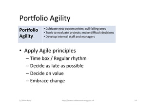 Porpolio	
  Agility	
  
                            • 	
  CulAvate	
  new	
  opportuniAes;	
  cull	
  failing	
  ones	
  
Por=olio	
                  • 	
  Tools	
  to	
  evaluate	
  projects;	
  make	
  diﬃcult	
  decisions	
  
Agility	
                   • 	
  Develop	
  internal	
  staﬀ	
  and	
  managers	
  



•  Apply	
  Agile	
  principles	
  
             –  Time	
  box	
  /	
  Regular	
  rhythm	
  
             –  Decide	
  as	
  late	
  as	
  possible	
  
             –  Decide	
  on	
  value	
  
             –  Embrace	
  change	
  


(c)	
  Allan	
  Kelly	
                         h)p://www.so2warestrategy.co.uk	
                            14	
  
 