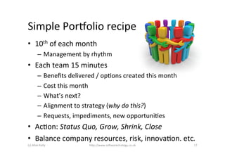 Simple	
  Porpolio	
  recipe	
  
•  10th	
  of	
  each	
  month	
  
             –  Management	
  by	
  rhythm	
  
•  Each	
  team	
  15	
  minutes	
  
             –  Beneﬁts	
  delivered	
  /	
  opAons	
  created	
  this	
  month	
  
             –  Cost	
  this	
  month	
  
             –  What’s	
  next?	
  
             –  Alignment	
  to	
  strategy	
  (why	
  do	
  this?)	
  
             –  Requests,	
  impediments,	
  new	
  opportuniAes	
  
•  AcAon:	
  Status	
  Quo,	
  Grow,	
  Shrink,	
  Close	
  
•  Balance	
  company	
  resources,	
  risk,	
  innovaAon.	
  etc.	
  
(c)	
  Allan	
  Kelly	
               h)p://www.so2warestrategy.co.uk	
               17	
  
 
