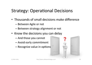 Strategy:	
  OperaAonal	
  Decisions	
  
•  Thousands	
  of	
  small	
  decisions	
  make	
  diﬀerence	
  
             –  Between	
  Agile	
  or	
  not	
  
             –  Between	
  strategy	
  alignment	
  or	
  not	
  
•  Know	
  the	
  decisions	
  you	
  can	
  delay	
  
             –  And	
  those	
  you	
  cannot	
  
             –  Avoid	
  early	
  commitment	
  
             –  Recognize	
  value	
  in	
  opAons	
  


(c)	
  Allan	
  Kelly	
              h)p://www.so2warestrategy.co.uk	
     20	
  
 