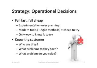 Strategy:	
  OperaAonal	
  Decisions	
  
•  Fail	
  fast,	
  fail	
  cheap	
  
             –  ExperimentaAon	
  over	
  planning	
  
             –  Modern	
  tools	
  (+	
  Agile	
  methods)	
  =	
  cheap	
  to	
  try	
  
             –  Only	
  way	
  to	
  know	
  is	
  to	
  try	
  
•  Know	
  thy	
  customer	
  
             –  Who	
  are	
  they?	
  
             –  What	
  problems	
  to	
  they	
  have?	
  
             –  What	
  problem	
  do	
  you	
  solve?	
  

(c)	
  Allan	
  Kelly	
                h)p://www.so2warestrategy.co.uk	
                    21	
  
 
