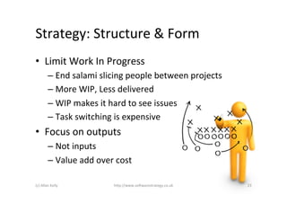 Strategy:	
  Structure	
  &	
  Form	
  
•  Limit	
  Work	
  In	
  Progress	
  
             –  End	
  salami	
  slicing	
  people	
  between	
  projects	
  
             –  More	
  WIP,	
  Less	
  delivered	
  
             –  WIP	
  makes	
  it	
  hard	
  to	
  see	
  issues	
  
             –  Task	
  switching	
  is	
  expensive	
  
•  Focus	
  on	
  outputs	
  
             –  Not	
  inputs	
  
             –  Value	
  add	
  over	
  cost	
  

(c)	
  Allan	
  Kelly	
                h)p://www.so2warestrategy.co.uk	
        23	
  
 