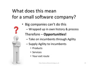 What	
  does	
  this	
  mean	
  	
  
for	
  a	
  small	
  so2ware	
  company?	
  
                            •  Big	
  companies	
  can’t	
  do	
  this	
  
                                –  Wrapped	
  up	
  in	
  own	
  history	
  &	
  process	
  
                            •  Therefore	
  –	
  Opportuni&es!	
  
                                –  Take	
  on	
  incumbents	
  through	
  Agility	
  
                                –  Supply	
  Agility	
  to	
  incumbents	
  
                                    •  Products	
  
                                    •  Services	
  
                                    •  Your	
  exit	
  route	
  

(c)	
  Allan	
  Kelly	
                         h)p://www.so2warestrategy.co.uk	
              25	
  
 