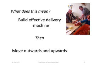 What	
  does	
  this	
  mean?	
  

   Build	
  eﬀecAve	
  delivery	
  
              machine	
  
                 	
  
               Then	
  
                 	
  
 Move	
  outwards	
  and	
  upwards	
  

 (c)	
  Allan	
  Kelly	
     h)p://www.so2warestrategy.co.uk	
     26	
  
 