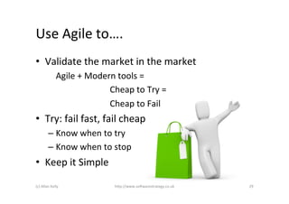 Use	
  Agile	
  to….	
  	
  
•  Validate	
  the	
  market	
  in	
  the	
  market	
  
                   	
  Agile	
  +	
  Modern	
  tools	
  =	
  	
  
                   	
   	
   	
   	
   	
   	
  Cheap	
  to	
  Try	
  =	
  	
  
                   	
   	
   	
   	
   	
   	
  Cheap	
  to	
  Fail	
  
•  Try:	
  fail	
  fast,	
  fail	
  cheap	
  
             –  Know	
  when	
  to	
  try	
  
             –  Know	
  when	
  to	
  stop	
  
•  Keep	
  it	
  Simple	
  

(c)	
  Allan	
  Kelly	
                           h)p://www.so2warestrategy.co.uk	
     29	
  
 