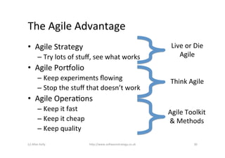 The	
  Agile	
  Advantage	
  
•  Agile	
  Strategy	
                                                           Live	
  or	
  Die	
  
             –  Try	
  lots	
  of	
  stuﬀ,	
  see	
  what	
  works	
                Agile	
  
                                                                                         	
  
•  Agile	
  Porpolio	
  
             –  Keep	
  experiments	
  ﬂowing	
                                  Think	
  Agile	
  
             –  Stop	
  the	
  stuﬀ	
  that	
  doesn’t	
  work	
  
•  Agile	
  OperaAons	
  
             –  Keep	
  it	
  fast	
                                            Agile	
  Toolkit	
  
             –  Keep	
  it	
  cheap	
                                           &	
  Methods	
  
             –  Keep	
  quality	
  
(c)	
  Allan	
  Kelly	
                   h)p://www.so2warestrategy.co.uk	
                    30	
  
 