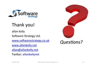 Thank	
  you!	
  
allan	
  kelly	
  
So2ware	
  Strategy	
  Ltd.	
  
www.so2warestrategy.co.uk	
  
                                                                  QuesIons?	
  
www.allankelly.net	
  
allan@allankelly.net	
  
Twi)er:	
  allankellynet	
  

(c)	
  Allan	
  Kelly	
     h)p://www.so2warestrategy.co.uk	
                 31	
  
 