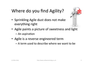 Where	
  do	
  you	
  ﬁnd	
  Agility?	
  
•  Sprinkling	
  Agile	
  dust	
  does	
  not	
  make	
  
   everything	
  right	
  
•  Agile	
  paints	
  a	
  picture	
  of	
  sweetness	
  and	
  light	
  
             –  An	
  aspiraAon	
  
•  Agile	
  is	
  a	
  reverse	
  engineered	
  term	
  
             –  A	
  term	
  used	
  to	
  describe	
  where	
  we	
  want	
  to	
  be	
  




(c)	
  Allan	
  Kelly	
                 h)p://www.so2warestrategy.co.uk	
                    6	
  
 