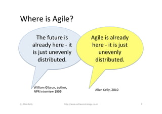 Where	
  is	
  Agile?	
  

                         The	
  future	
  is	
                                      Agile	
  is	
  already	
  
                       already	
  here	
  -­‐	
  it	
                               here	
  -­‐	
  it	
  is	
  just	
  
                       is	
  just	
  unevenly	
                                        unevenly	
  
                            distributed.	
  	
                                       distributed.	
  	
  



                            William	
  Gibson,	
  author,	
  
                                                                                        Allan	
  Kelly,	
  2010	
  
                            NPR	
  interview	
  1999	
  


(c)	
  Allan	
  Kelly	
                                  h)p://www.so2warestrategy.co.uk	
                                7	
  
 