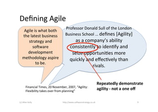Deﬁning	
  Agile	
  
                                                   Professor	
  Donald	
  Sull	
  of	
  the	
  London	
  
      Agile	
  is	
  what	
  both	
  
     the	
  latest	
  business	
                   Business	
  School	
  …	
  deﬁnes	
  [Agility]	
  
        strategy	
  and	
                                as	
  a	
  company’s	
  ability	
  
             so2ware	
                                 consistently	
  to	
  idenAfy	
  and	
  
        development	
                                   seize	
  opportuniAes	
  more	
  
     methodology	
  aspire	
                           quickly	
  and	
  eﬀecAvely	
  than	
  
                to	
  be.	
  
                                                                       rivals.	
  


                                                                                      Repeatedly	
  demonstrate	
  
           Financial	
  Times,	
  20	
  November,	
  2007,	
  “Agility:	
  
           Flexibility	
  takes	
  over	
  from	
  planning”	
  
                                                                                      agility	
  -­‐	
  not	
  a	
  one	
  oﬀ	
  

(c)	
  Allan	
  Kelly	
                         h)p://www.so2warestrategy.co.uk	
                                         9	
  
 
