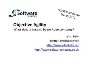 SIGIS
                                                       T	
  Con
                                                   Marc ference	
  
                                                             h	
  201
                                                                     2	
  

Objec&ve	
  Agility	
  
What	
  does	
  it	
  take	
  to	
  be	
  an	
  Agile	
  company?	
  
                                                allan	
  kelly	
  
                                 Twi8er:	
  @allankellynet	
  
                               h8p://www.allankelly.net	
  
                       h8p://www.so@warestrategy.co.uk	
  
 