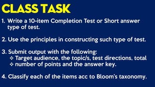 classtask
1. Write a 10-item Completion Test or Short answer
type of test.
2. Use the principles in constructing such type of test.
3. Submit output with the following:
 Target audience, the topic/s, test directions, total
 number of points and the answer key.
4. Classify each of the items acc to Bloom’s taxonomy.
 