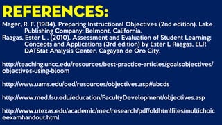 References:
Mager, R. F. (1984). Preparing Instructional Objectives (2nd edition). Lake
Publishing Company: Belmont, California.
Raagas, Ester L . (2010). Assessment and Evaluation of Student Learning:
Concepts and Applications (3rd edition) by Ester L Raagas, ELR
DATStat Analysis Center, Cagayan de Oro City.
http://teaching.uncc.edu/resources/best-practice-articles/goalsobjectives/
objectives-using-bloom
http://www.uams.edu/oed/resources/objectives.asp#abcds
http://www.med.fsu.edu/education/FacultyDevelopment/objectives.asp
http://www.utexas.edu/academic/mec/research/pdf/oldhtmlfiles/multichoic
eexamhandout.html
 