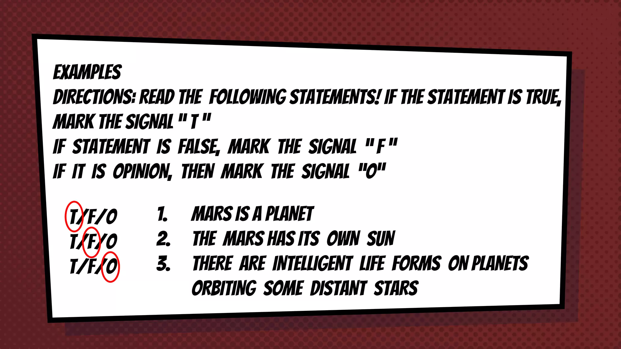 EXAMPLES
DIRECTIONS: READ THE FOLLOWING STATEMENTS! IF THE STATEMENT IS TRUE,
MARK THE SIGNAL “ T ”
IF STATEMENT IS FALSE, MARK THE SIGNAL “ F ”
IF IT IS OPINION, THEN MARK THE SIGNAL “O”
1. MARS IS A PLANET
2. THE MARS HAS ITS OWN SUN
3. THERE ARE INTELLIGENT LIFE FORMS ON PLANETS
ORBITING SOME DISTANT STARS
T/F/O
T/F/O
T/F/O
 