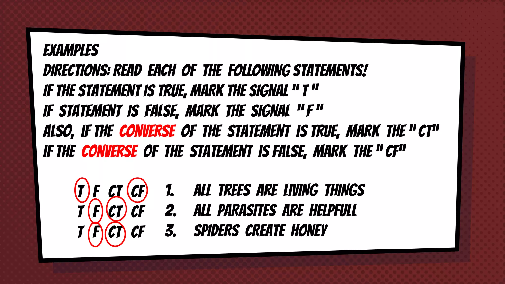 EXAMPLES
DIRECTIONS: READ each of THE FOLLOWING STATEMENTS!
IF THE STATEMENT IS TRUE, MARK THE SIGNAL “ T ”
IF STATEMENT IS FALSE, MARK THE SIGNAL “ F ”
Also, iF the converse of the statement is true, mark the “ CT“
iF the converse of the statement is FALSE, mark the “ CF“
1. ALL TREES ARE LIVING THINGS
2. ALL PARASITES ARE HELPFULL
3. SPIDERS CREATE HONEY
T F CT CF
T F CT CF
T F CT CF
 