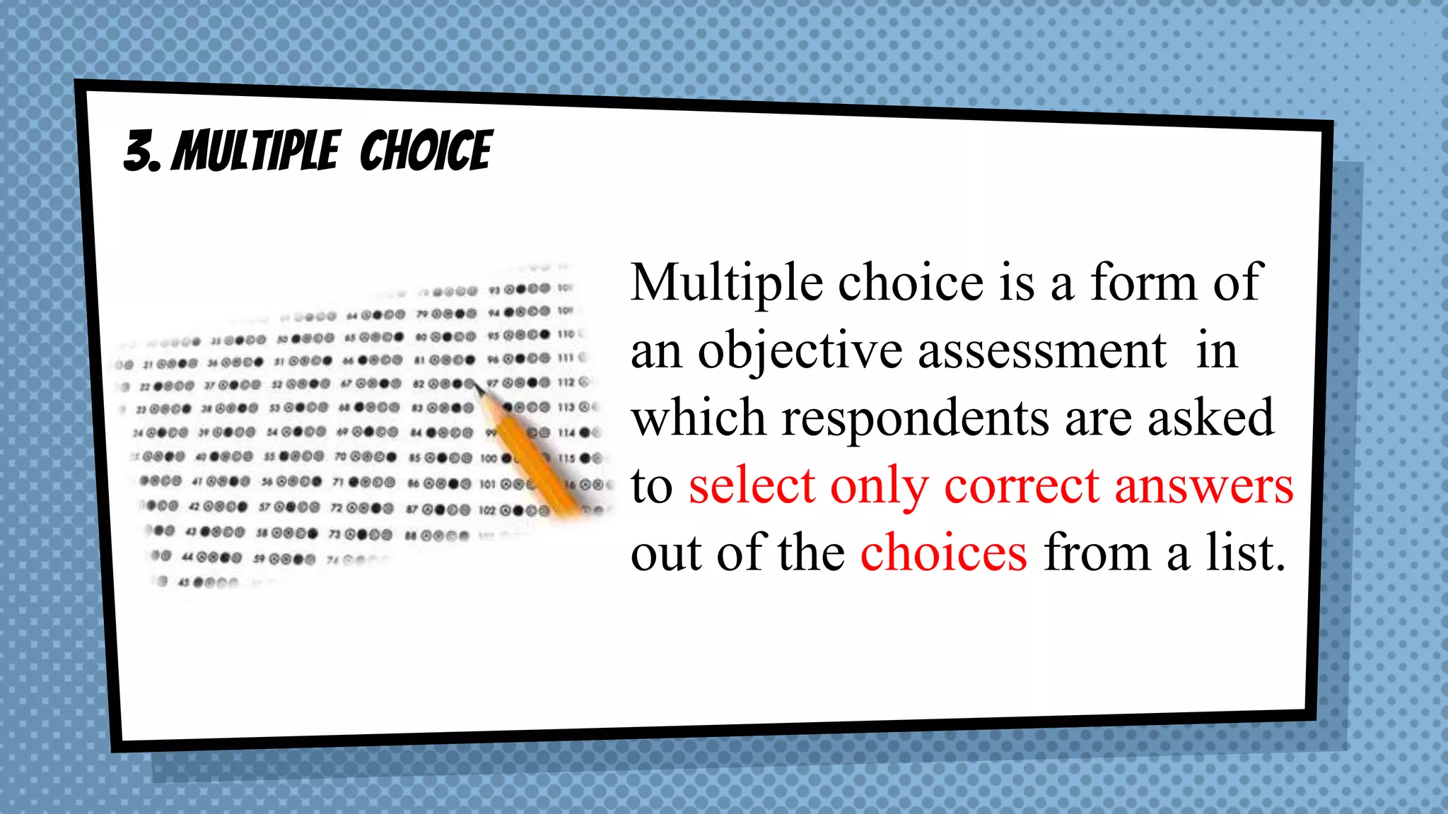 3. MULTIPLE CHOICE
Multiple choice is a form of
an objective assessment in
which respondents are asked
to select only correct answers
out of the choices from a list.
 
