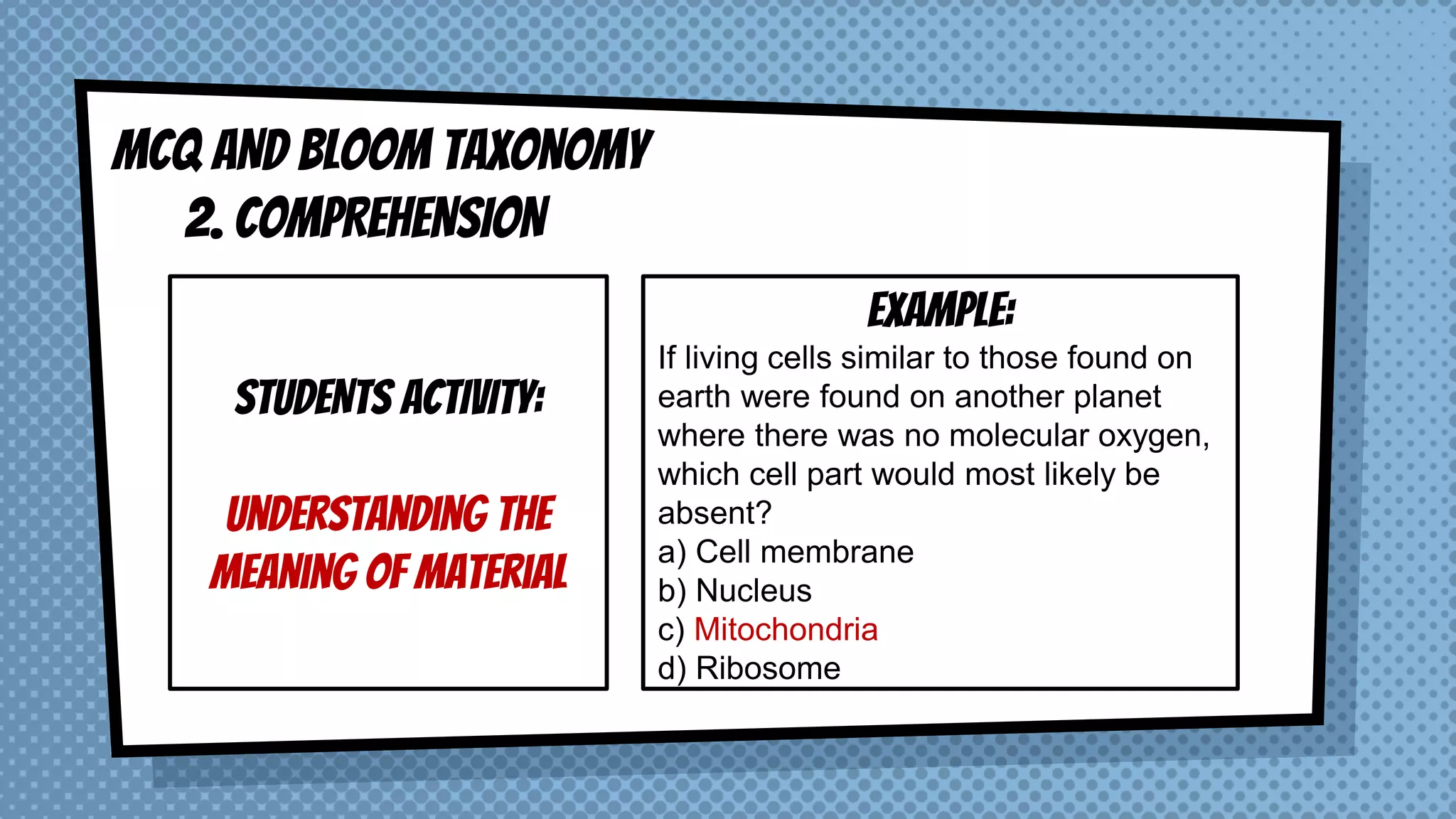 MCQ AND BLOOM taxonomy
2. COMPREHENSION
STUDENTS ACTIVITY:
Understanding the
meaning of material
EXAMPLE:
If living cells similar to those found on
earth were found on another planet
where there was no molecular oxygen,
which cell part would most likely be
absent?
a) Cell membrane
b) Nucleus
c) Mitochondria
d) Ribosome
 