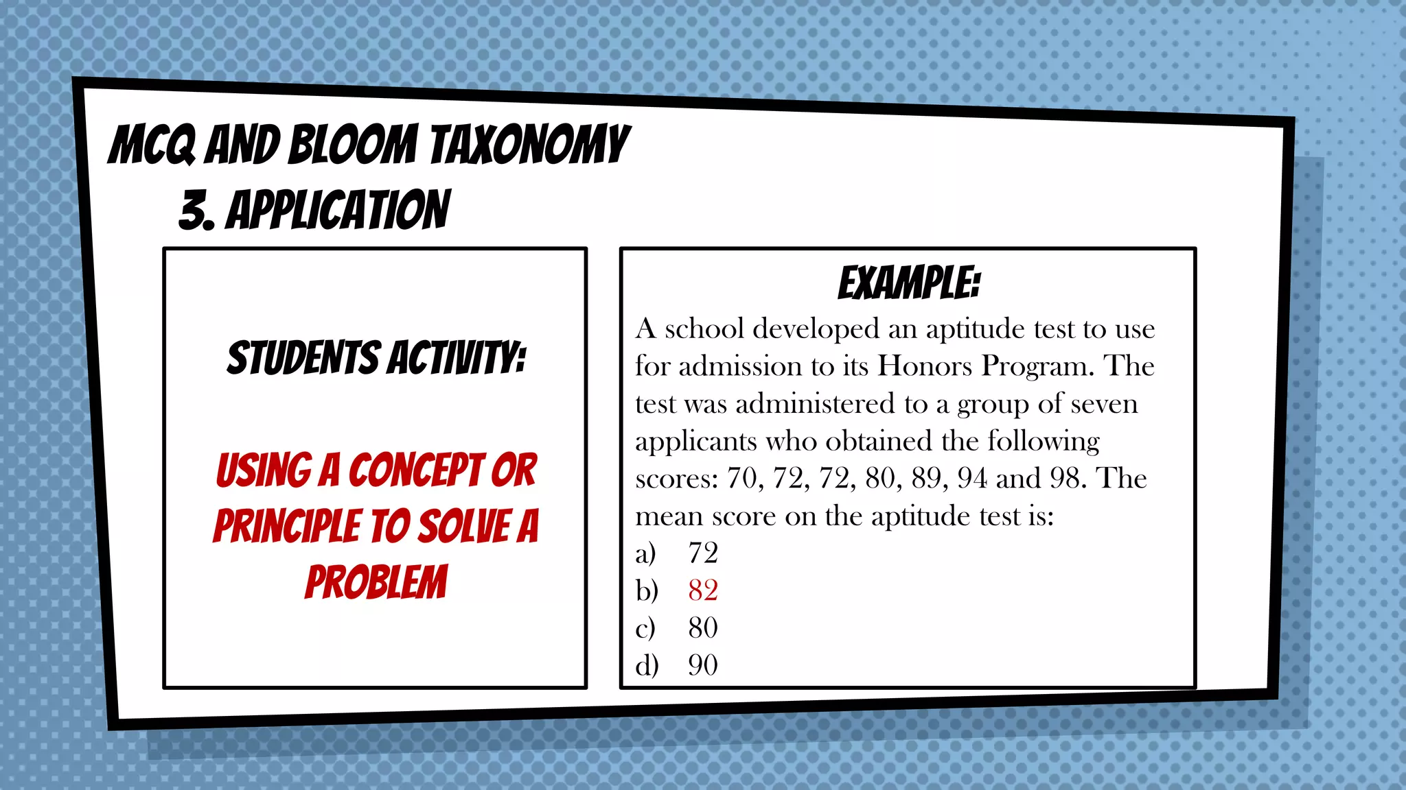 MCQ AND BLOOM taxonomy
3. APPLICATION
STUDENTS ACTIVITY:
Using a concept or
principle to solve a
problem
EXAMPLE:
A school developed an aptitude test to use
for admission to its Honors Program. The
test was administered to a group of seven
applicants who obtained the following
scores: 70, 72, 72, 80, 89, 94 and 98. The
mean score on the aptitude test is:
a) 72
b) 82
c) 80
d) 90
 