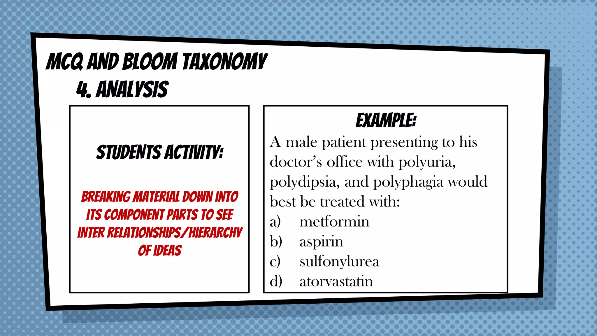 MCQ AND BLOOM taxonomy
4. ANALYSIS
STUDENTS ACTIVITY:
Breaking material down into
its component parts to see
inter relationships/hierarchy
of ideas
EXAMPLE:
A male patient presenting to his
doctor’s office with polyuria,
polydipsia, and polyphagia would
best be treated with:
a) metformin
b) aspirin
c) sulfonylurea
d) atorvastatin
 