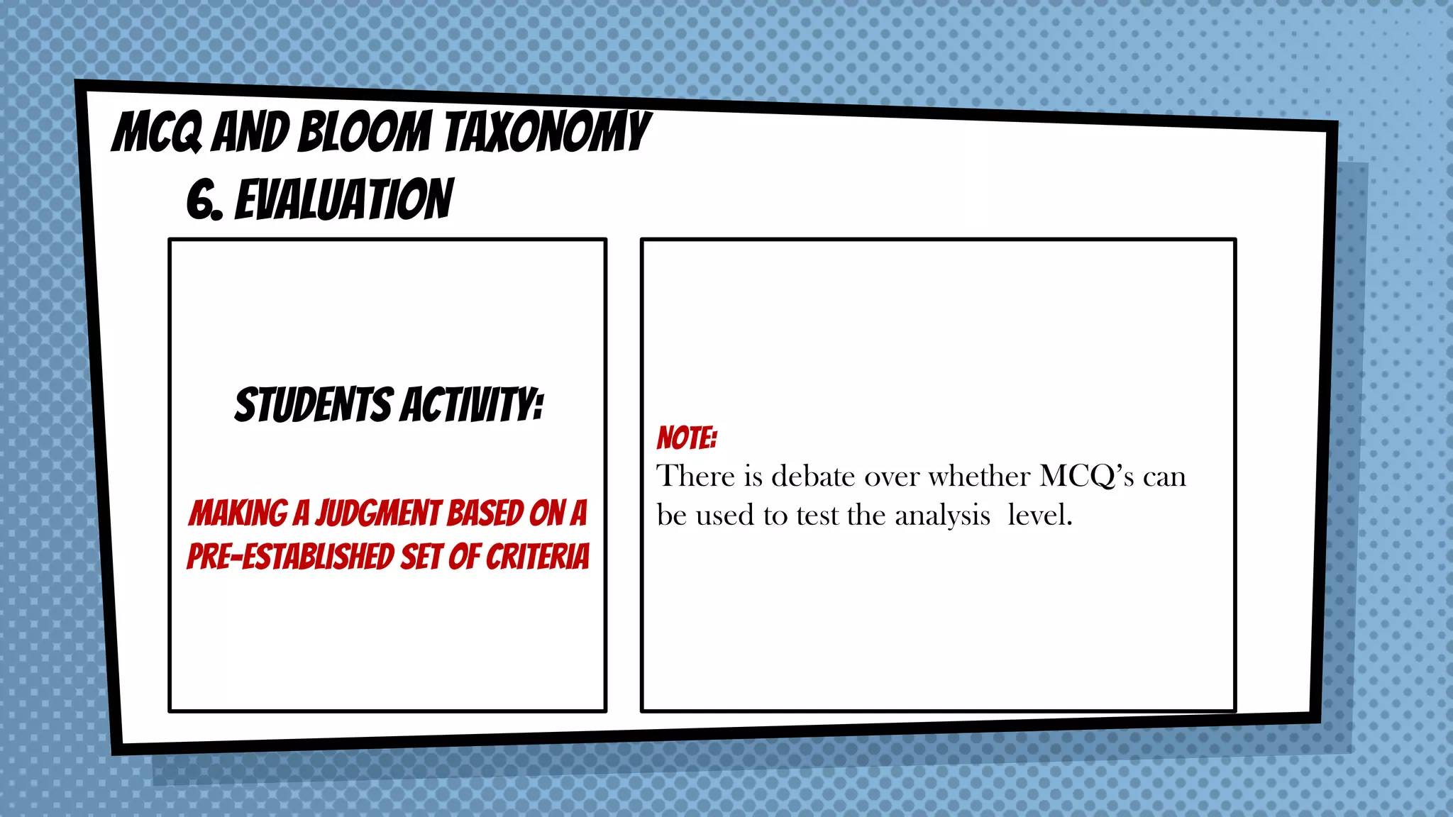 MCQ AND BLOOM taxonomy
6. EVALUATION
STUDENTS ACTIVITY:
Making a judgment based on a
pre-established set of criteria
NOTE:
There is debate over whether MCQ’s can
be used to test the analysis level.
 